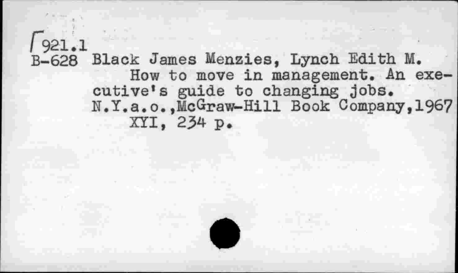 ﻿Г>21.1
В-628 Black James Menzies, Lynch Edith M.
How to move in management. An executive’s guide to changing jobs.
N.Y.a. o. »McGraws-Hi 11 Book Company, 1967
XYI, 234 p.